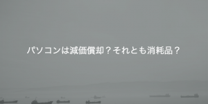 パソコンは減価償却？それとも消耗品？